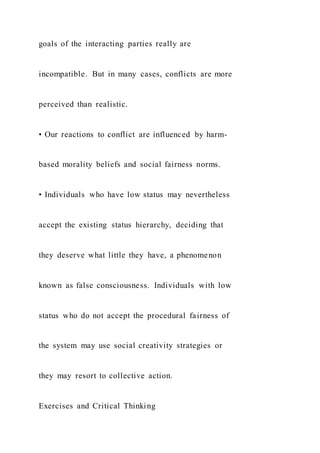 goals of the interacting parties really are
incompatible. But in many cases, conflicts are more
perceived than realistic.
• Our reactions to conflict are influenced by harm-
based morality beliefs and social fairness norms.
• Individuals who have low status may nevertheless
accept the existing status hierarchy, deciding that
they deserve what little they have, a phenomenon
known as false consciousness. Individuals with low
status who do not accept the procedural fairness of
the system may use social creativity strategies or
they may resort to collective action.
Exercises and Critical Thinking
 