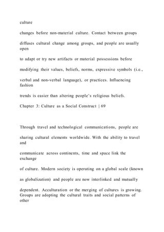culture
changes before non-material culture. Contact between groups
diffuses cultural change among groups, and people are usually
open
to adapt or try new artifacts or material possessions before
modifying their values, beliefs, norms, expressive symbols (i.e.,
verbal and non-verbal language), or practices. Influencing
fashion
trends is easier than altering people’s religious beliefs.
Chapter 3: Culture as a Social Construct | 69
Through travel and technological communications, people are
sharing cultural elements worldwide. With the ability to travel
and
communicate across continents, time and space link the
exchange
of culture. Modern society is operating on a global scale (known
as globalization) and people are now interlinked and mutually
dependent. Acculturation or the merging of cultures is growing.
Groups are adopting the cultural traits and social patterns of
other
 
