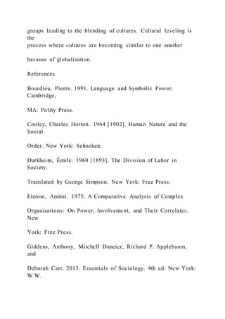 groups leading to the blending of cultures. Cultural leveling is
the
process where cultures are becoming similar to one another
because of globalization.
References
Bourdieu, Pierre. 1991. Language and Symbolic Power.
Cambridge,
MA: Polity Press.
Cooley, Charles Horton. 1964 [1902]. Human Nature and the
Social
Order. New York: Schocken.
Durkheim, Émile. 1960 [1893]. The Division of Labor in
Society.
Translated by George Simpson. New York: Free Press.
Etzioni, Amitai. 1975. A Comparative Analysis of Complex
Organizations: On Power, Involvement, and Their Correlates.
New
York: Free Press.
Giddens, Anthony, Mitchell Duneier, Richard P. Applebaum,
and
Deborah Carr. 2013. Essentials of Sociology. 4th ed. New York:
W.W.
 