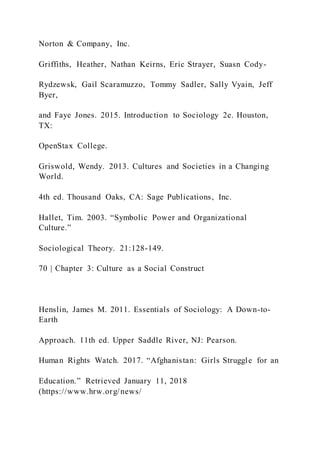 Norton & Company, Inc.
Griffiths, Heather, Nathan Keirns, Eric Strayer, Suasn Cody-
Rydzewsk, Gail Scaramuzzo, Tommy Sadler, Sally Vyain, Jeff
Byer,
and Faye Jones. 2015. Introduction to Sociology 2e. Houston,
TX:
OpenStax College.
Griswold, Wendy. 2013. Cultures and Societies in a Changing
World.
4th ed. Thousand Oaks, CA: Sage Publications, Inc.
Hallet, Tim. 2003. “Symbolic Power and Organizational
Culture.”
Sociological Theory. 21:128-149.
70 | Chapter 3: Culture as a Social Construct
Henslin, James M. 2011. Essentials of Sociology: A Down-to-
Earth
Approach. 11th ed. Upper Saddle River, NJ: Pearson.
Human Rights Watch. 2017. “Afghanistan: Girls Struggle for an
Education.” Retrieved January 11, 2018
(https://www.hrw.org/news/
 
