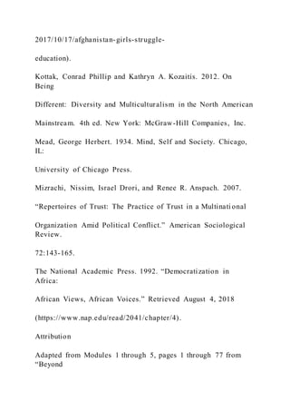 2017/10/17/afghanistan-girls-struggle-
education).
Kottak, Conrad Phillip and Kathryn A. Kozaitis. 2012. On
Being
Different: Diversity and Multiculturalism in the North American
Mainstream. 4th ed. New York: McGraw-Hill Companies, Inc.
Mead, George Herbert. 1934. Mind, Self and Society. Chicago,
IL:
University of Chicago Press.
Mizrachi, Nissim, Israel Drori, and Renee R. Anspach. 2007.
“Repertoires of Trust: The Practice of Trust in a Multinati onal
Organization Amid Political Conflict.” American Sociological
Review.
72:143-165.
The National Academic Press. 1992. “Democratization in
Africa:
African Views, African Voices.” Retrieved August 4, 2018
(https://www.nap.edu/read/2041/chapter/4).
Attribution
Adapted from Modules 1 through 5, pages 1 through 77 from
“Beyond
 