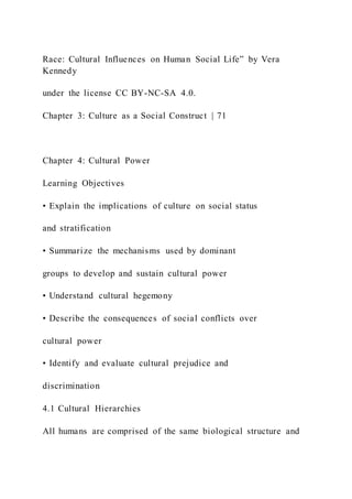 Race: Cultural Influences on Human Social Life” by Vera
Kennedy
under the license CC BY-NC-SA 4.0.
Chapter 3: Culture as a Social Construct | 71
Chapter 4: Cultural Power
Learning Objectives
• Explain the implications of culture on social status
and stratification
• Summarize the mechanisms used by dominant
groups to develop and sustain cultural power
• Understand cultural hegemony
• Describe the consequences of social conflicts over
cultural power
• Identify and evaluate cultural prejudice and
discrimination
4.1 Cultural Hierarchies
All humans are comprised of the same biological structure and
 