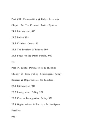 Part VIII. Communities & Police Relations
Chapter 24: The Criminal Justice System
24.1 Introduction 897
24.2 Police 898
24.3 Criminal Courts 901
24.4 The Problem of Prisons 903
24.5 Focus on the Death Penalty 907
897
Part IX. Global Perspectives & Theories
Chapter 25: Immigration & Immigrant Policy:
Barriers & Opportunities for Families
25.1 Introduction 918
25.2 Immigration Policy 921
25.3 Current Immigration Policy 929
25.4 Opportunities & Barriers for Immigrant
Families
935
 