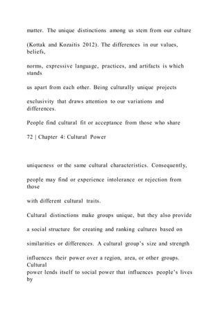 matter. The unique distinctions among us stem from our culture
(Kottak and Kozaitis 2012). The differences in our values,
beliefs,
norms, expressive language, practices, and artifacts is which
stands
us apart from each other. Being culturally unique projects
exclusivity that draws attention to our variations and
differences.
People find cultural fit or acceptance from those who share
72 | Chapter 4: Cultural Power
uniqueness or the same cultural characteristics. Consequently,
people may find or experience intolerance or rejection from
those
with different cultural traits.
Cultural distinctions make groups unique, but they also provide
a social structure for creating and ranking cultures based on
similarities or differences. A cultural group’s size and strength
influences their power over a region, area, or other groups.
Cultural
power lends itself to social power that influences people’s lives
by
 