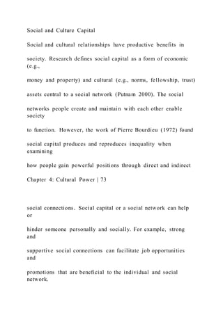 Social and Culture Capital
Social and cultural relationships have productive benefits in
society. Research defines social capital as a form of economic
(e.g.,
money and property) and cultural (e.g., norms, fellowship, trust)
assets central to a social network (Putnam 2000). The social
networks people create and maintain with each other enable
society
to function. However, the work of Pierre Bourdieu (1972) found
social capital produces and reproduces inequality when
examining
how people gain powerful positions through direct and indirect
Chapter 4: Cultural Power | 73
social connections. Social capital or a social network can help
or
hinder someone personally and socially. For example, strong
and
supportive social connections can facilitate job opportunities
and
promotions that are beneficial to the individual and social
network.
 