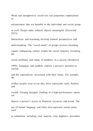 Weak and unsupportive social ties can jeopardize employment
or
advancement that are harmful to the individual and social group
as well. People make cultural objects meaningful (Griswold
2013).
Interactions and reasoning develop cultural perspectives and
understanding. The “social mind” of groups process incoming
signals influencing culture within the social structure including
the
social attributes and status of members in a society (Zerubavel
1999). Language and symbols express a person’s position in
society
and the expectations associated with their status. For example,
the
clothes people wear or car they drive represents style, fashion,
and
wealth. Owning designer clothing or a high-performance sports
car
depicts a person’s access to financial resources and worth. The
use of formal language and titles also represent social status
such
as salutations including your majesty, your highness, president,
 