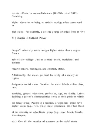 talents, efforts, or accomplishments (Griffiths et al. 2015).
Obtaining
higher education or being an artistic prodigy often correspond
to
high status. For example, a college degree awarded from an “Ivy
74 | Chapter 4: Cultural Power
League” university social weighs higher status than a degree
from a
public state college. Just as talented artists, musicians, and
athletes
receive honors, privileges, and celebrity status.
Additionally, the social, political hierarchy of a society or
region
designates social status. Consider the social labels within class,
race,
ethnicity, gender, education, profession, age, and family. Labels
defining a person’s characteristics serve as their position within
the larger group. People in a majority or dominant group have
higher status (e.g., rich, white, male, physician, etc.) than those
of the minority or subordinate group (e.g., poor, black, female,
housekeeper,
etc.). Overall, the location of a person on the social strata
 