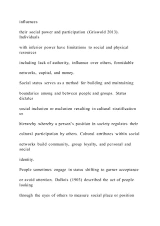 influences
their social power and participation (Griswold 2013).
Individuals
with inferior power have limitations to social and physical
resources
including lack of authority, influence over others, formidable
networks, capital, and money.
Social status serves as a method for building and maintaining
boundaries among and between people and groups. Status
dictates
social inclusion or exclusion resulting in cultural stratification
or
hierarchy whereby a person’s position in society regulates their
cultural participation by others. Cultural attributes within social
networks build community, group loyalty, and personal and
social
identity.
People sometimes engage in status shifting to garner acceptance
or avoid attention. DuBois (1903) described the act of people
looking
through the eyes of others to measure social place or position
 