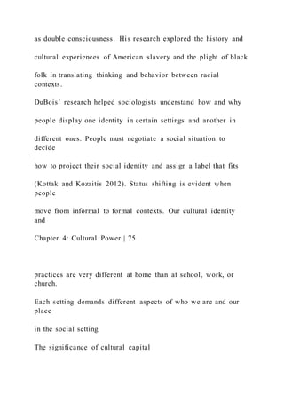 as double consciousness. His research explored the history and
cultural experiences of American slavery and the plight of black
folk in translating thinking and behavior between racial
contexts.
DuBois’ research helped sociologists understand how and why
people display one identity in certain settings and another in
different ones. People must negotiate a social situation to
decide
how to project their social identity and assign a label that fits
(Kottak and Kozaitis 2012). Status shifting is evident when
people
move from informal to formal contexts. Our cultural identity
and
Chapter 4: Cultural Power | 75
practices are very different at home than at school, work, or
church.
Each setting demands different aspects of who we are and our
place
in the social setting.
The significance of cultural capital
 