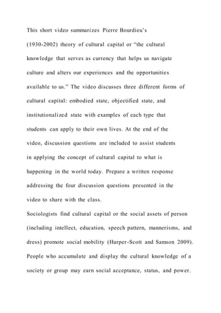 This short video summarizes Pierre Bourdieu’s
(1930-2002) theory of cultural capital or “the cultural
knowledge that serves as currency that helps us navigate
culture and alters our experiences and the opportunities
available to us.” The video discusses three different forms of
cultural capital: embodied state, objectified state, and
institutionalized state with examples of each type that
students can apply to their own lives. At the end of the
video, discussion questions are included to assist students
in applying the concept of cultural capital to what is
happening in the world today. Prepare a written response
addressing the four discussion questions presented in the
video to share with the class.
Sociologists find cultural capital or the social assets of person
(including intellect, education, speech pattern, mannerisms, and
dress) promote social mobility (Harper-Scott and Samson 2009).
People who accumulate and display the cultural knowledge of a
society or group may earn social acceptance, status, and power.
 