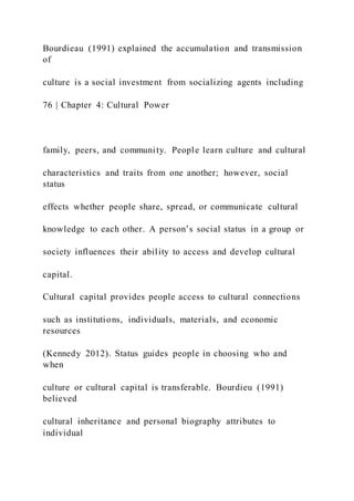 Bourdieau (1991) explained the accumulation and transmission
of
culture is a social investment from socializing agents including
76 | Chapter 4: Cultural Power
family, peers, and community. People learn culture and cultural
characteristics and traits from one another; however, social
status
effects whether people share, spread, or communicate cultural
knowledge to each other. A person’s social status in a group or
society influences their ability to access and develop cultural
capital.
Cultural capital provides people access to cultural connections
such as institutions, individuals, materials, and economic
resources
(Kennedy 2012). Status guides people in choosing who and
when
culture or cultural capital is transferable. Bourdieu (1991)
believed
cultural inheritance and personal biography attributes to
individual
 