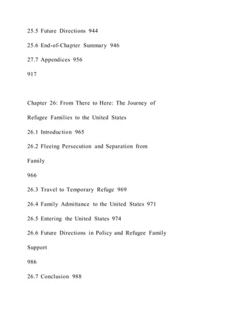 25.5 Future Directions 944
25.6 End-of-Chapter Summary 946
27.7 Appendices 956
917
Chapter 26: From There to Here: The Journey of
Refugee Families to the United States
26.1 Introduction 965
26.2 Fleeing Persecution and Separation from
Family
966
26.3 Travel to Temporary Refuge 969
26.4 Family Admittance to the United States 971
26.5 Entering the United States 974
26.6 Future Directions in Policy and Refugee Family
Support
986
26.7 Conclusion 988
 