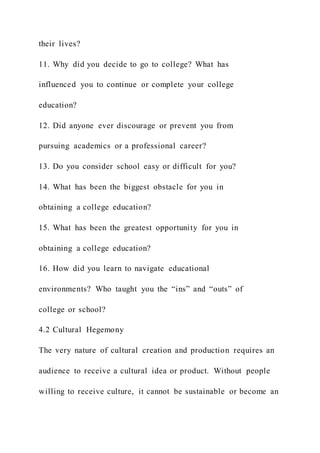 their lives?
11. Why did you decide to go to college? What has
influenced you to continue or complete your college
education?
12. Did anyone ever discourage or prevent you from
pursuing academics or a professional career?
13. Do you consider school easy or difficult for you?
14. What has been the biggest obstacle for you in
obtaining a college education?
15. What has been the greatest opportunity for you in
obtaining a college education?
16. How did you learn to navigate educational
environments? Who taught you the “ins” and “outs” of
college or school?
4.2 Cultural Hegemony
The very nature of cultural creation and production requires an
audience to receive a cultural idea or product. Without people
willing to receive culture, it cannot be sustainable or become an
 