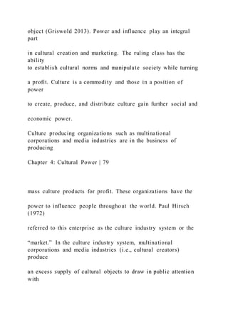 object (Griswold 2013). Power and influence play an integral
part
in cultural creation and marketing. The ruling class has the
ability
to establish cultural norms and manipulate society while turning
a profit. Culture is a commodity and those in a position of
power
to create, produce, and distribute culture gain further social and
economic power.
Culture producing organizations such as multinational
corporations and media industries are in the business of
producing
Chapter 4: Cultural Power | 79
mass culture products for profit. These organizations have the
power to influence people throughout the world. Paul Hirsch
(1972)
referred to this enterprise as the culture industry system or the
“market.” In the culture industry system, multinational
corporations and media industries (i.e., cultural creators)
produce
an excess supply of cultural objects to draw in public attention
with
 