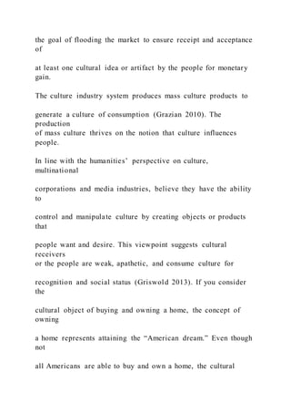 the goal of flooding the market to ensure receipt and acceptance
of
at least one cultural idea or artifact by the people for monetary
gain.
The culture industry system produces mass culture products to
generate a culture of consumption (Grazian 2010). The
production
of mass culture thrives on the notion that culture influences
people.
In line with the humanities’ perspective on culture,
multinational
corporations and media industries, believe they have the ability
to
control and manipulate culture by creating objects or products
that
people want and desire. This viewpoint suggests cultural
receivers
or the people are weak, apathetic, and consume culture for
recognition and social status (Griswold 2013). If you consider
the
cultural object of buying and owning a home, the concept of
owning
a home represents attaining the “American dream.” Even though
not
all Americans are able to buy and own a home, the cultural
 