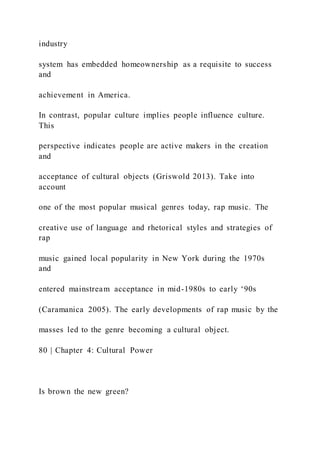 industry
system has embedded homeownership as a requisite to success
and
achievement in America.
In contrast, popular culture implies people influence culture.
This
perspective indicates people are active makers in the creation
and
acceptance of cultural objects (Griswold 2013). Take into
account
one of the most popular musical genres today, rap music. The
creative use of language and rhetorical styles and strategies of
rap
music gained local popularity in New York during the 1970s
and
entered mainstream acceptance in mid-1980s to early ‘90s
(Caramanica 2005). The early developments of rap music by the
masses led to the genre becoming a cultural object.
80 | Chapter 4: Cultural Power
Is brown the new green?
 