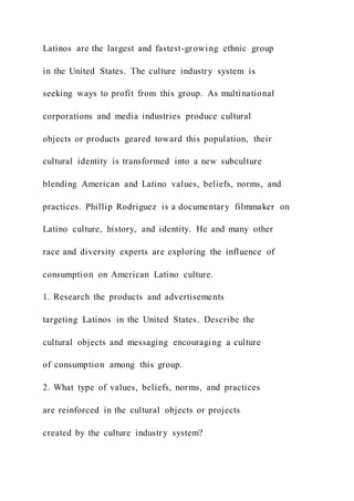 Latinos are the largest and fastest-growing ethnic group
in the United States. The culture industry system is
seeking ways to profit from this group. As multinational
corporations and media industries produce cultural
objects or products geared toward this population, their
cultural identity is transformed into a new subculture
blending American and Latino values, beliefs, norms, and
practices. Phillip Rodriguez is a documentary filmmaker on
Latino culture, history, and identity. He and many other
race and diversity experts are exploring the influence of
consumption on American Latino culture.
1. Research the products and advertisements
targeting Latinos in the United States. Describe the
cultural objects and messaging encouraging a culture
of consumption among this group.
2. What type of values, beliefs, norms, and practices
are reinforced in the cultural objects or projects
created by the culture industry system?
 