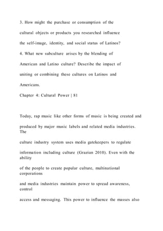3. How might the purchase or consumption of the
cultural objects or products you researched influence
the self-image, identity, and social status of Latinos?
4. What new subculture arises by the blending of
American and Latino culture? Describe the impact of
uniting or combining these cultures on Latinos and
Americans.
Chapter 4: Cultural Power | 81
Today, rap music like other forms of music is being created and
produced by major music labels and related media industries.
The
culture industry system uses media gatekeepers to regulate
information including culture (Grazian 2010). Even with the
ability
of the people to create popular culture, multinational
corporations
and media industries maintain power to spread awareness,
control
access and messaging. This power to influence the masses also
 