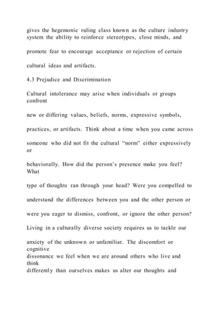 gives the hegemonic ruling class known as the culture industry
system the ability to reinforce stereotypes, close minds, and
promote fear to encourage acceptance or rejection of certain
cultural ideas and artifacts.
4.3 Prejudice and Discrimination
Cultural intolerance may arise when individuals or groups
confront
new or differing values, beliefs, norms, expressive symbols,
practices, or artifacts. Think about a time when you came across
someone who did not fit the cultural “norm” either expressively
or
behaviorally. How did the person’s presence make you feel?
What
type of thoughts ran through your head? Were you compelled to
understand the differences between you and the other person or
were you eager to dismiss, confront, or ignore the other person?
Living in a culturally diverse society requires us to tackle our
anxiety of the unknown or unfamiliar. The discomfort or
cognitive
dissonance we feel when we are around others who live and
think
differently than ourselves makes us alter our thoughts and
 