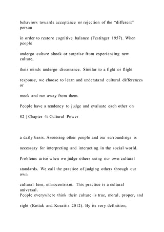 behaviors towards acceptance or rejection of the “different”
person
in order to restore cognitive balance (Festinger 1957). When
people
undergo culture shock or surprise from experiencing new
culture,
their minds undergo dissonance. Similar to a fight or flight
response, we choose to learn and understand cultural differences
or
mock and run away from them.
People have a tendency to judge and evaluate each other on
82 | Chapter 4: Cultural Power
a daily basis. Assessing other people and our surroundings is
necessary for interpreting and interacting in the social world.
Problems arise when we judge others using our own cultural
standards. We call the practice of judging others through our
own
cultural lens, ethnocentrism. This practice is a cultural
universal.
People everywhere think their culture is true, moral, proper, and
right (Kottak and Kozaitis 2012). By its very definition,
 