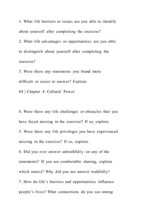 1. What life barriers or issues are you able to identify
about yourself after completing the exercise?
2. What life advantages or opportunities are you able
to distinguish about yourself after completing the
exercise?
3. Were there any statements you found more
difficult or easier to answer? Explain.
84 | Chapter 4: Cultural Power
4. Were there any life challenges or obstacles that you
have faced missing in the exercise? If so, explain.
5. Were there any life privileges you have experienced
missing in the exercise? If so, explain.
6. Did you ever answer untruthfull y on any of the
statements? If you are comfortable sharing, explain
which one(s)? Why did you not answer truthfully?
7. How do life’s barriers and opportunities influence
people’s lives? What connections do you see among
 
