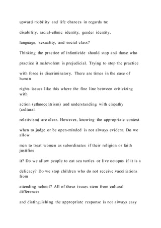 upward mobility and life chances in regards to:
disability, racial-ethnic identity, gender identity,
language, sexuality, and social class?
Thinking the practice of infanticide should stop and those who
practice it malevolent is prejudicial. Trying to stop the practice
with force is discriminatory. There are times in the case of
human
rights issues like this where the fine line between criticizing
with
action (ethnocentrism) and understanding with empathy
(cultural
relativism) are clear. However, knowing the appropriate context
when to judge or be open-minded is not always evident. Do we
allow
men to treat women as subordinates if their religion or faith
justifies
it? Do we allow people to eat sea turtles or live octopus if it is a
delicacy? Do we stop children who do not receive vaccinations
from
attending school? All of these issues stem from cultural
differences
and distinguishing the appropriate response is not always easy
 