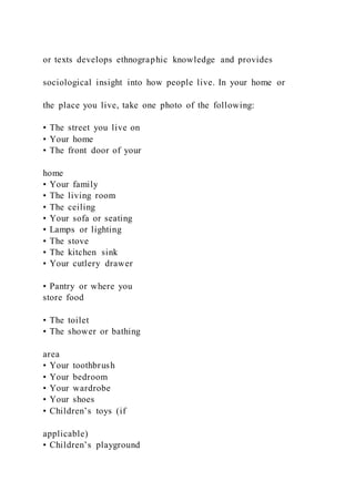 or texts develops ethnographic knowledge and provides
sociological insight into how people live. In your home or
the place you live, take one photo of the following:
• The street you live on
• Your home
• The front door of your
home
• Your family
• The living room
• The ceiling
• Your sofa or seating
• Lamps or lighting
• The stove
• The kitchen sink
• Your cutlery drawer
• Pantry or where you
store food
• The toilet
• The shower or bathing
area
• Your toothbrush
• Your bedroom
• Your wardrobe
• Your shoes
• Children’s toys (if
applicable)
• Children’s playground
 