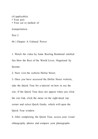 (if applicable)
• Your pets
• Your car or method of
transportation
Part 2
86 | Chapter 4: Cultural Power
1. Watch the video by Anna Rosling Ronnlund entitled
See How the Rest of the World Lives, Organized by
Income.
2. Next visit the website Dollar Street.
3. Once you have accessed the Dollar Street website,
take the Quick Tour for a tutorial on how to use the
site. If the Quick Tour does not appear when you click
the site link, click the menu on the right-hand top
corner and select Quick Guide, which will open the
Quick Tour window.
4. After completing the Quick Tour, access your visual
ethnography photos and compare your photographs
 