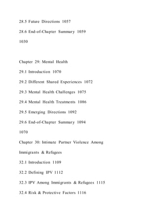 28.5 Future Directions 1057
28.6 End-of-Chapter Summary 1059
1030
Chapter 29: Mental Health
29.1 Introduction 1070
29.2 Different Shared Experiences 1072
29.3 Mental Health Challenges 1075
29.4 Mental Health Treatments 1086
29.5 Emerging Directions 1092
29.6 End-of-Chapter Summary 1094
1070
Chapter 30: Intimate Partner Violence Among
Immigrants & Refugees
32.1 Introduction 1109
32.2 Defining IPV 1112
32.3 IPV Among Immigrants & Refugees 1115
32.4 Risk & Protective Factors 1116
 