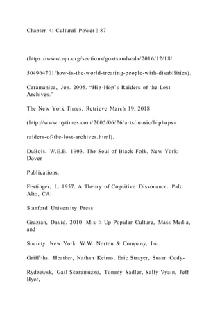Chapter 4: Cultural Power | 87
(https://www.npr.org/sections/goatsandsoda/2016/12/18/
504964701/how-is-the-world-treating-people-with-disabilities).
Caramanica, Jon. 2005. “Hip-Hop’s Raiders of the Lost
Archives.”
The New York Times. Retrieve March 19, 2018
(http://www.nytimes.com/2005/06/26/arts/music/hiphops-
raiders-of-the-lost-archives.html).
DuBois, W.E.B. 1903. The Soul of Black Folk. New York:
Dover
Publications.
Festinger, L. 1957. A Theory of Cognitive Dissonance. Palo
Alto, CA:
Stanford University Press.
Grazian, David. 2010. Mix It Up Popular Culture, Mass Media,
and
Society. New York: W.W. Norton & Company, Inc.
Griffiths, Heather, Nathan Keirns, Eric Strayer, Susan Cody-
Rydzewsk, Gail Scaramuzzo, Tommy Sadler, Sally Vyain, Jeff
Byer,
 