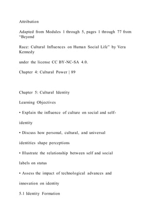 Attribution
Adapted from Modules 1 through 5, pages 1 through 77 from
“Beyond
Race: Cultural Influences on Human Social Life” by Vera
Kennedy
under the license CC BY-NC-SA 4.0.
Chapter 4: Cultural Power | 89
Chapter 5: Cultural Identity
Learning Objectives
• Explain the influence of culture on social and self-
identity
• Discuss how personal, cultural, and universal
identities shape perceptions
• Illustrate the relationship between self and social
labels on status
• Assess the impact of technological advances and
innovation on identity
5.1 Identity Formation
 