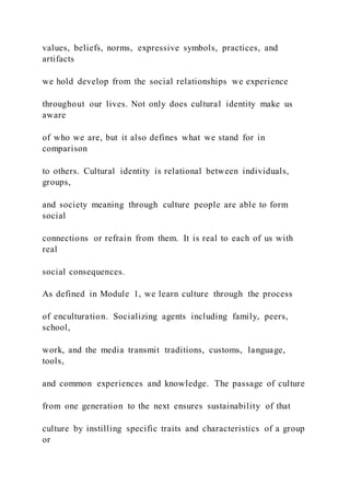values, beliefs, norms, expressive symbols, practices, and
artifacts
we hold develop from the social relationships we experience
throughout our lives. Not only does cultural identity make us
aware
of who we are, but it also defines what we stand for in
comparison
to others. Cultural identity is relational between individuals,
groups,
and society meaning through culture people are able to form
social
connections or refrain from them. It is real to each of us with
real
social consequences.
As defined in Module 1, we learn culture through the process
of enculturation. Socializing agents including family, peers,
school,
work, and the media transmit traditions, customs, language,
tools,
and common experiences and knowledge. The passage of culture
from one generation to the next ensures sustainability of that
culture by instilling specific traits and characteristics of a group
or
 