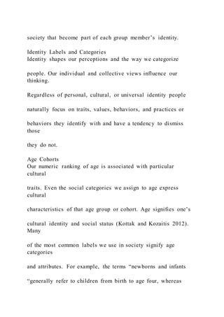 society that become part of each group member’s identity.
Identity Labels and Categories
Identity shapes our perceptions and the way we categorize
people. Our individual and collective views influence our
thinking.
Regardless of personal, cultural, or universal identity people
naturally focus on traits, values, behaviors, and practices or
behaviors they identify with and have a tendency to dismiss
those
they do not.
Age Cohorts
Our numeric ranking of age is associated with particular
cultural
traits. Even the social categories we assign to age express
cultural
characteristics of that age group or cohort. Age signifies one’s
cultural identity and social status (Kottak and Kozaitis 2012).
Many
of the most common labels we use in society signify age
categories
and attributes. For example, the terms “newborns and infants
“generally refer to children from birth to age four, whereas
 