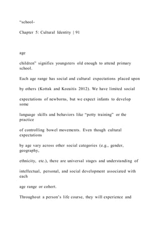 “school-
Chapter 5: Cultural Identity | 91
age
children” signifies youngsters old enough to attend primary
school.
Each age range has social and cultural expectations placed upon
by others (Kottak and Kozaitis 2012). We have limited social
expectations of newborns, but we expect infants to develop
some
language skills and behaviors like “potty training” or the
practice
of controlling bowel movements. Even though cultural
expectations
by age vary across other social categories (e.g., gender,
geography,
ethnicity, etc.), there are universal stages and understanding of
intellectual, personal, and social development associated with
each
age range or cohort.
Throughout a person’s life course, they will experience and
 