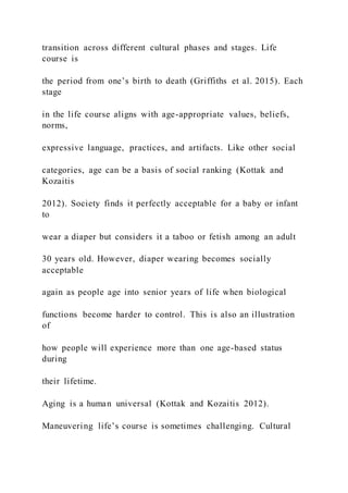 transition across different cultural phases and stages. Life
course is
the period from one’s birth to death (Griffiths et al. 2015). Each
stage
in the life course aligns with age-appropriate values, beliefs,
norms,
expressive language, practices, and artifacts. Like other social
categories, age can be a basis of social ranking (Kottak and
Kozaitis
2012). Society finds it perfectly acceptable for a baby or infant
to
wear a diaper but considers it a taboo or fetish among an adult
30 years old. However, diaper wearing becomes socially
acceptable
again as people age into senior years of life when biological
functions become harder to control. This is also an illustration
of
how people will experience more than one age-based status
during
their lifetime.
Aging is a human universal (Kottak and Kozaitis 2012).
Maneuvering life’s course is sometimes challenging. Cultural
 