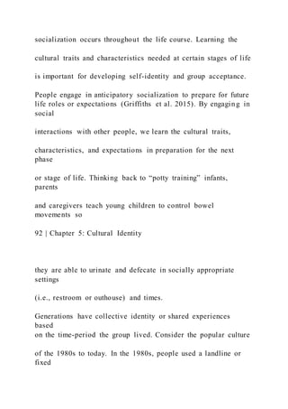 socialization occurs throughout the life course. Learning the
cultural traits and characteristics needed at certain stages of life
is important for developing self-identity and group acceptance.
People engage in anticipatory socialization to prepare for future
life roles or expectations (Griffiths et al. 2015). By engaging in
social
interactions with other people, we learn the cultural traits,
characteristics, and expectations in preparation for the next
phase
or stage of life. Thinking back to “potty training” infants,
parents
and caregivers teach young children to control bowel
movements so
92 | Chapter 5: Cultural Identity
they are able to urinate and defecate in socially appropriate
settings
(i.e., restroom or outhouse) and times.
Generations have collective identity or shared experiences
based
on the time-period the group lived. Consider the popular culture
of the 1980s to today. In the 1980s, people used a landline or
fixed
 