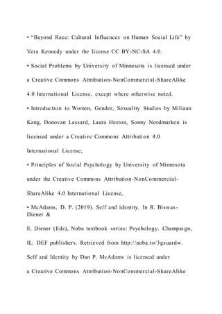 • “Beyond Race: Cultural Influences on Human Social Life” by
Vera Kennedy under the license CC BY-NC-SA 4.0.
• Social Problems by University of Minnesota is licensed under
a Creative Commons Attribution-NonCommercial-ShareAlike
4.0 International License, except where otherwise noted.
• Introduction to Women, Gender, Sexuality Studies by Miliann
Kang, Donovan Lessard, Laura Heston, Sonny Nordmarken is
licensed under a Creative Commons Attribution 4.0
International License,
• Principles of Social Psychology by University of Minnesota
under the Creative Commons Attribution-NonCommercial-
ShareAlike 4.0 International License,
• McAdams, D. P. (2019). Self and identity. In R. Biswas-
Diener &
E. Diener (Eds), Noba textbook series: Psychology. Champaign,
IL: DEF publishers. Retrieved from http://noba.to/3gsuardw.
Self and Identity by Dan P. McAdams is licensed under
a Creative Commons Attribution-NonCommercial-ShareAlike
 