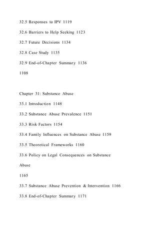 32.5 Responses to IPV 1119
32.6 Barriers to Help Seeking 1123
32.7 Future Decisions 1134
32.8 Case Study 1135
32.9 End-of-Chapter Summary 1136
1108
Chapter 31: Substance Abuse
33.1 Introduction 1148
33.2 Substance Abuse Prevalence 1151
33.3 Risk Factors 1154
33.4 Family Influences on Substance Abuse 1159
33.5 Theoretical Frameworks 1160
33.6 Policy on Legal Consequences on Substance
Abuse
1165
33.7 Substance Abuse Prevention & Intervention 1166
33.8 End-of-Chapter Summary 1171
 
