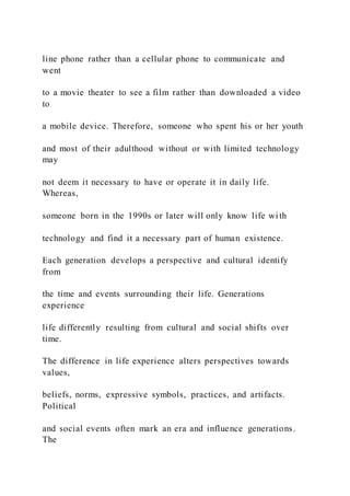 line phone rather than a cellular phone to communicate and
went
to a movie theater to see a film rather than downloaded a video
to
a mobile device. Therefore, someone who spent his or her youth
and most of their adulthood without or with limited technology
may
not deem it necessary to have or operate it in daily life.
Whereas,
someone born in the 1990s or later will only know life wi th
technology and find it a necessary part of human existence.
Each generation develops a perspective and cultural identify
from
the time and events surrounding their life. Generations
experience
life differently resulting from cultural and social shifts over
time.
The difference in life experience alters perspectives towards
values,
beliefs, norms, expressive symbols, practices, and artifacts.
Political
and social events often mark an era and influence generations.
The
 