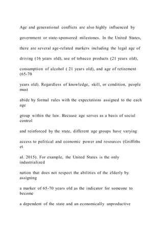 Age and generational conflicts are also highly influenced by
government or state-sponsored milestones. In the United States,
there are several age-related markers including the legal age of
driving (16 years old), use of tobacco products (21 years old),
consumption of alcohol ( 21 years old), and age of retirement
(65-70
years old). Regardless of knowledge, skill, or condition, people
must
abide by formal rules with the expectations assigned to the each
age
group within the law. Because age serves as a basis of social
control
and reinforced by the state, different age groups have varying
access to political and economic power and resources (Griffiths
et
al. 2015). For example, the United States is the only
industrialized
nation that does not respect the abilities of the elderly by
assigning
a marker of 65-70 years old as the indicator for someone to
become
a dependent of the state and an economically unproductive
 