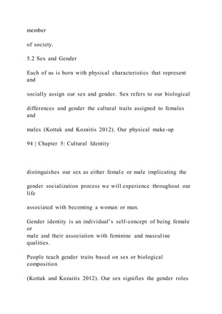 member
of society.
5.2 Sex and Gender
Each of us is born with physical characteristics that represent
and
socially assign our sex and gender. Sex refers to our biological
differences and gender the cultural traits assigned to females
and
males (Kottak and Kozaitis 2012). Our physical make-up
94 | Chapter 5: Cultural Identity
distinguishes our sex as either female or male implicating the
gender socialization process we will experience throughout our
life
associated with becoming a woman or man.
Gender identity is an individual’s self-concept of being female
or
male and their association with feminine and masculine
qualities.
People teach gender traits based on sex or biological
composition
(Kottak and Kozaitis 2012). Our sex signifies the gender roles
 