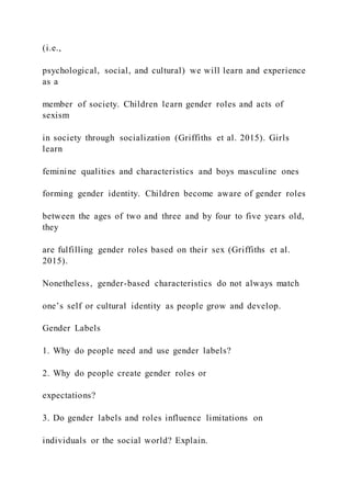 (i.e.,
psychological, social, and cultural) we will learn and experience
as a
member of society. Children learn gender roles and acts of
sexism
in society through socialization (Griffiths et al. 2015). Girls
learn
feminine qualities and characteristics and boys masculine ones
forming gender identity. Children become aware of gender roles
between the ages of two and three and by four to five years old,
they
are fulfilling gender roles based on their sex (Griffiths et al.
2015).
Nonetheless, gender-based characteristics do not always match
one’s self or cultural identity as people grow and develop.
Gender Labels
1. Why do people need and use gender labels?
2. Why do people create gender roles or
expectations?
3. Do gender labels and roles influence limitations on
individuals or the social world? Explain.
 