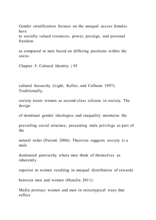 Gender stratification focuses on the unequal access females
have
to socially valued resources, power, prestige, and personal
freedom
as compared to men based on differing positions within the
socio-
Chapter 5: Cultural Identity | 95
cultural hierarchy (Light, Keller, and Calhoun 1997).
Traditionally,
society treats women as second-class citizens in society. The
design
of dominant gender ideologies and inequality maintains the
prevailing social structure, presenting male privilege as part of
the
natural order (Parenti 2006). Theorists suggests society is a
male
dominated patriarchy where men think of themselves as
inherently
superior to women resulting in unequal distribution of rewards
between men and women (Henslin 2011).
Media portrays women and men in stereotypical ways that
reflect
 