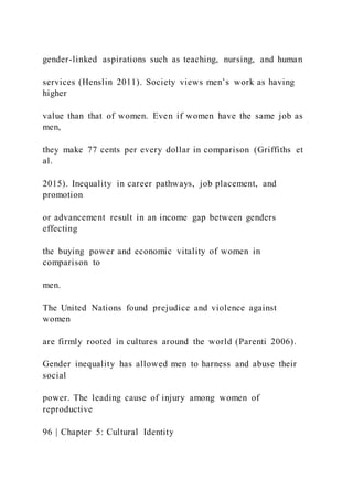 gender-linked aspirations such as teaching, nursing, and human
services (Henslin 2011). Society views men’s work as having
higher
value than that of women. Even if women have the same job as
men,
they make 77 cents per every dollar in comparison (Griffiths et
al.
2015). Inequality in career pathways, job placement, and
promotion
or advancement result in an income gap between genders
effecting
the buying power and economic vitality of women in
comparison to
men.
The United Nations found prejudice and violence against
women
are firmly rooted in cultures around the world (Parenti 2006).
Gender inequality has allowed men to harness and abuse their
social
power. The leading cause of injury among women of
reproductive
96 | Chapter 5: Cultural Identity
 