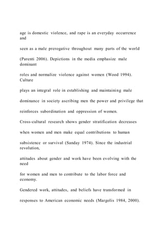 age is domestic violence, and rape is an everyday occurrence
and
seen as a male prerogative throughout many parts of the world
(Parenti 2006). Depictions in the media emphasize male
dominant
roles and normalize violence against women (Wood 1994).
Culture
plays an integral role in establishing and maintaining male
dominance in society ascribing men the power and privilege that
reinforces subordination and oppression of women.
Cross-cultural research shows gender stratification decreases
when women and men make equal contributions to human
subsistence or survival (Sanday 1974). Since the industrial
revolution,
attitudes about gender and work have been evolving with the
need
for women and men to contribute to the labor force and
economy.
Gendered work, attitudes, and beliefs have transformed in
responses to American economic needs (Margolis 1984, 2000).
 