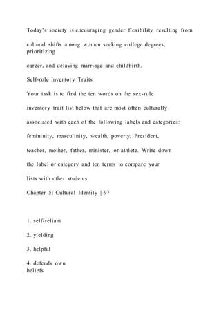 Today’s society is encouraging gender flexibility resulting from
cultural shifts among women seeking college degrees,
prioritizing
career, and delaying marriage and childbirth.
Self-role Inventory Traits
Your task is to find the ten words on the sex-role
inventory trait list below that are most often culturally
associated with each of the following labels and categories:
femininity, masculinity, wealth, poverty, President,
teacher, mother, father, minister, or athlete. Write down
the label or category and ten terms to compare your
lists with other students.
Chapter 5: Cultural Identity | 97
1. self-reliant
2. yielding
3. helpful
4. defends own
beliefs
 
