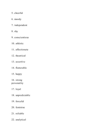 5. cheerful
6. moody
7. independent
8. shy
9. conscientious
10. athletic
11. affectionate
12. theatrical
13. assertive
14. flatterable
15. happy
16. strong
personality
17. loyal
18. unpredictable
19. forceful
20. feminine
21. reliable
22. analytical
 