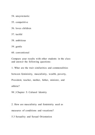 54. unsystematic
55. competitive
56. loves children
57. tactful
58. ambitious
59. gentle
60. conventional
Compare your results with other students in the class
and answer the following questions:
1. What are the trait similarities and commonalities
between femininity, masculinity, wealth, poverty,
President, teacher, mother, father, minister, and
athlete?
98 | Chapter 5: Cultural Identity
2. How are masculinity and femininity used as
measures of conditions and vocations?
5.3 Sexuality and Sexual Orientation
 
