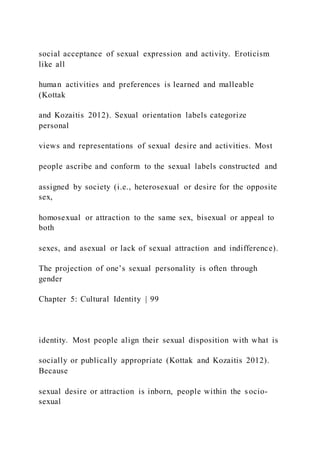 social acceptance of sexual expression and activity. Eroticism
like all
human activities and preferences is learned and malleable
(Kottak
and Kozaitis 2012). Sexual orientation labels categorize
personal
views and representations of sexual desire and activities. Most
people ascribe and conform to the sexual labels constructed and
assigned by society (i.e., heterosexual or desire for the opposite
sex,
homosexual or attraction to the same sex, bisexual or appeal to
both
sexes, and asexual or lack of sexual attraction and indifference).
The projection of one’s sexual personality is often through
gender
Chapter 5: Cultural Identity | 99
identity. Most people align their sexual disposition with what is
socially or publically appropriate (Kottak and Kozaitis 2012).
Because
sexual desire or attraction is inborn, people within the socio-
sexual
 