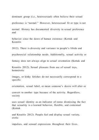 dominant group (i.e., heterosexual) often believe their sexual
preference is “normal.” However, heterosexual fit or type is not
normal. History has documented diversity in sexual preference
and
behavior since the dawn of human existence (Kottak and
Kozaitis
2012). There is diversity and variance in people’s libido and
psychosocial relationship needs. Additionally, sexual activity or
fantasy does not always align to sexual orientation (Kottak and
Kozaitis 2012). Sexual pleasure from use of sexual toys,
homoerotic
images, or kinky fetishes do not necessarily correspond to a
specific
orientation, sexual label, or mean someone’s desire will alter or
convert to another type because of the activity. Regardless,
society
uses sexual identity as an indicator of status dismissing the fact
that sexuality is a learned behavior, flexible, and contextual
(Kottak
and Kozaitis 2012). People feel and display sexual variety,
erotic
impulses, and sensual expressions throughout their lives.
 
